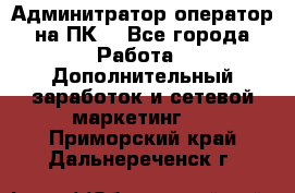 Админитратор-оператор на ПК  - Все города Работа » Дополнительный заработок и сетевой маркетинг   . Приморский край,Дальнереченск г.